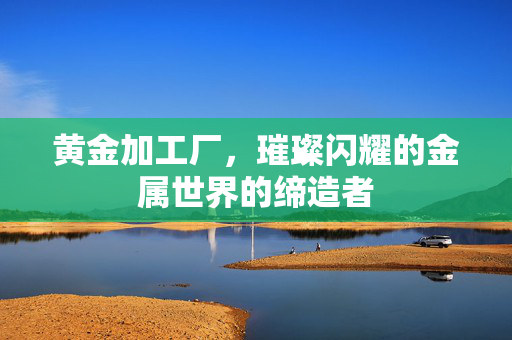 黄金加工厂，璀璨闪耀的金属世界的缔造者