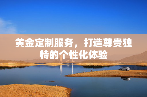 黄金定制服务，打造尊贵独特的个性化体验