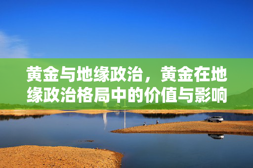 黄金与地缘政治，黄金在地缘政治格局中的价值与影响