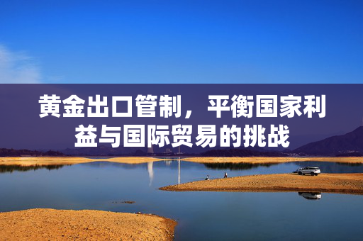 黄金出口管制，平衡国家利益与国际贸易的挑战