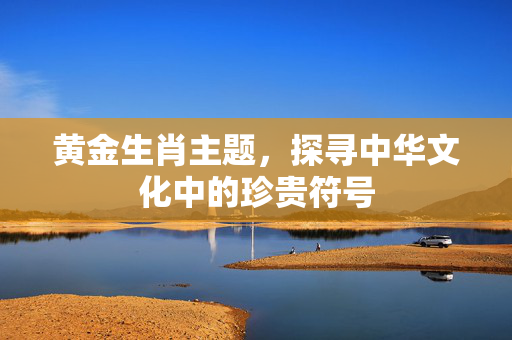 黄金生肖主题，探寻中华文化中的珍贵符号