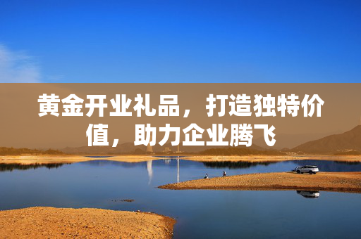 黄金开业礼品，打造独特价值，助力企业腾飞
