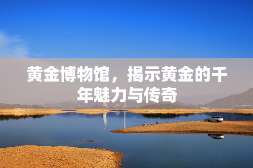 黄金博物馆，揭示黄金的千年魅力与传奇