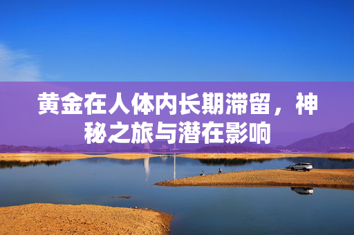 黄金在人体内长期滞留，神秘之旅与潜在影响