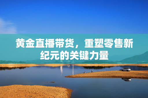 黄金直播带货，重塑零售新纪元的关键力量