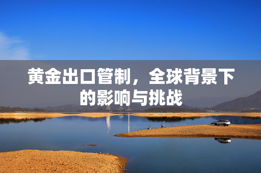 黄金出口管制，全球背景下的影响与挑战