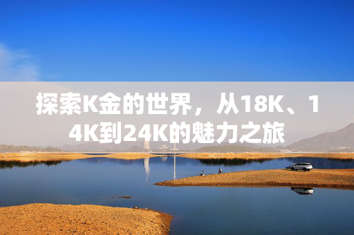 探索K金的世界，从18K、14K到24K的魅力之旅
