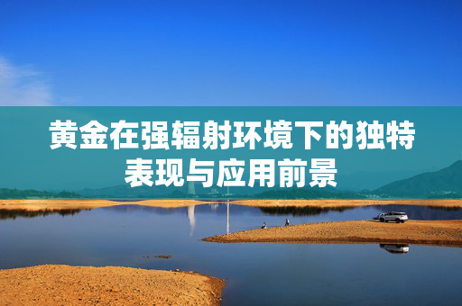 黄金在强辐射环境下的独特表现与应用前景