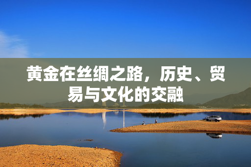 黄金在丝绸之路，历史、贸易与文化的交融