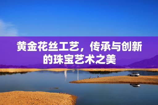 黄金花丝工艺，传承与创新的珠宝艺术之美