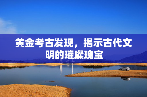 黄金考古发现，揭示古代文明的璀璨瑰宝