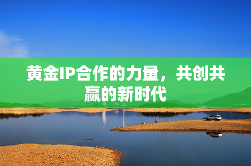黄金IP合作的力量，共创共赢的新时代