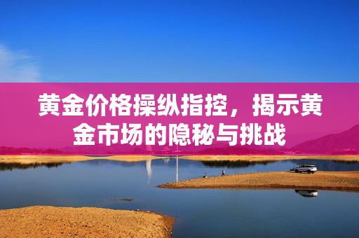 黄金价格操纵指控，揭示黄金市场的隐秘与挑战