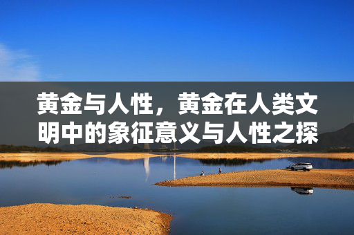 黄金与人性，黄金在人类文明中的象征意义与人性之探究
