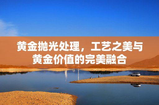 黄金抛光处理，工艺之美与黄金价值的完美融合