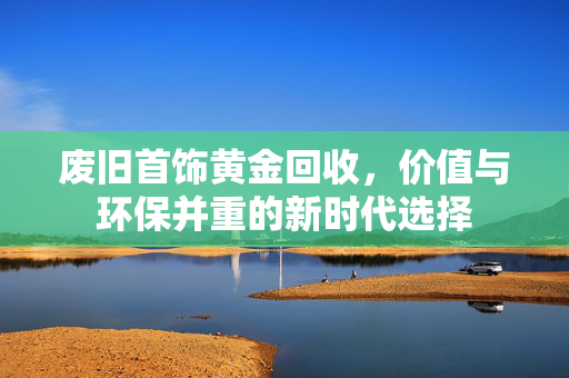 废旧首饰黄金回收，价值与环保并重的新时代选择