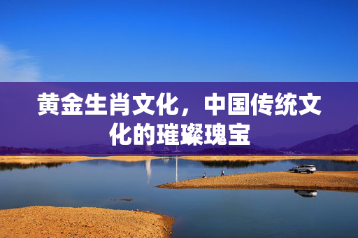 黄金生肖文化，中国传统文化的璀璨瑰宝