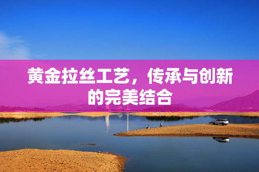 黄金拉丝工艺，传承与创新的完美结合