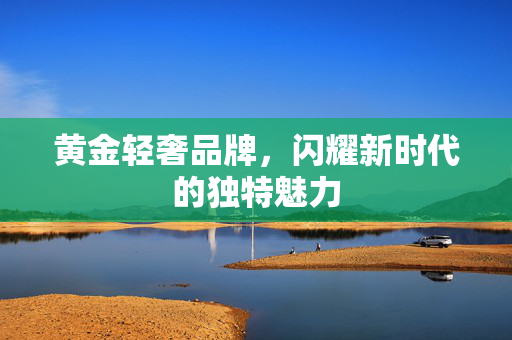 黄金轻奢品牌，闪耀新时代的独特魅力