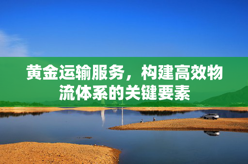 黄金运输服务，构建高效物流体系的关键要素