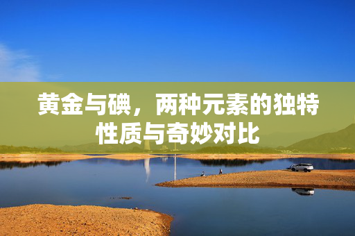 黄金与碘，两种元素的独特性质与奇妙对比
