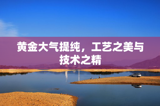 黄金大气提纯，工艺之美与技术之精