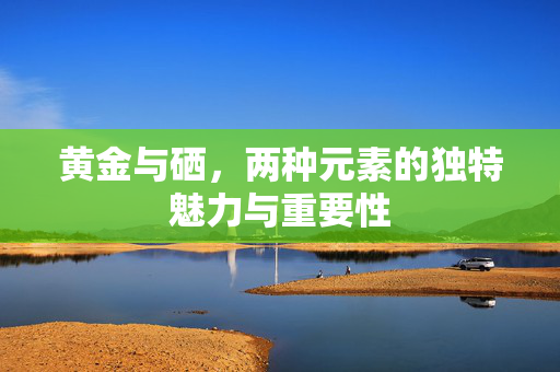 黄金与硒，两种元素的独特魅力与重要性