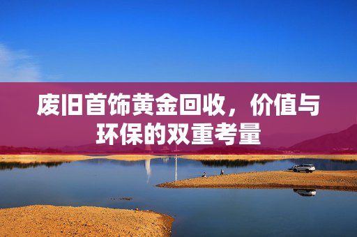 废旧首饰黄金回收，价值与环保的双重考量