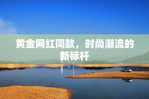 黄金网红同款，时尚潮流的新标杆