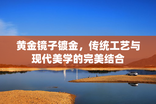 黄金镜子镀金，传统工艺与现代美学的完美结合