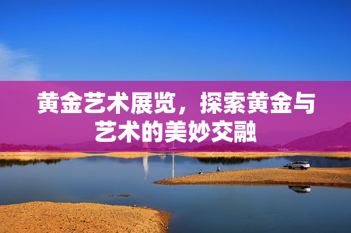 黄金艺术展览，探索黄金与艺术的美妙交融