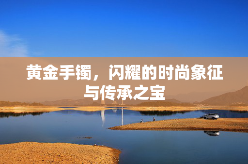 黄金手镯，闪耀的时尚象征与传承之宝