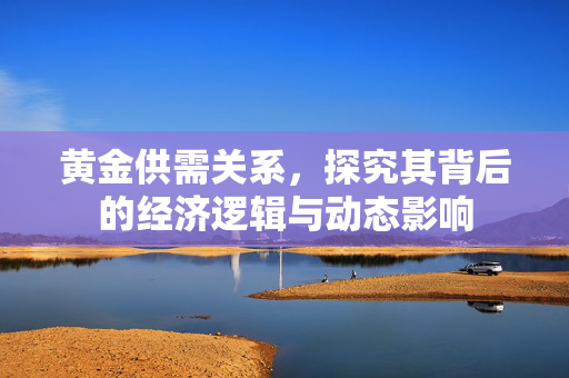 黄金供需关系，探究其背后的经济逻辑与动态影响