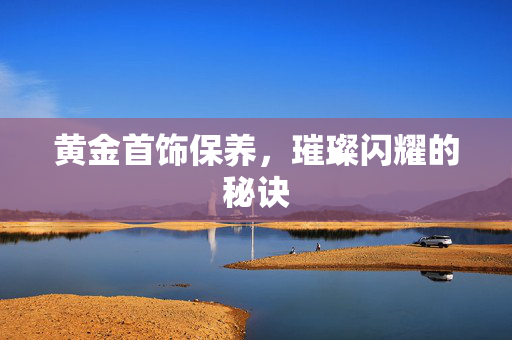黄金首饰保养，璀璨闪耀的秘诀