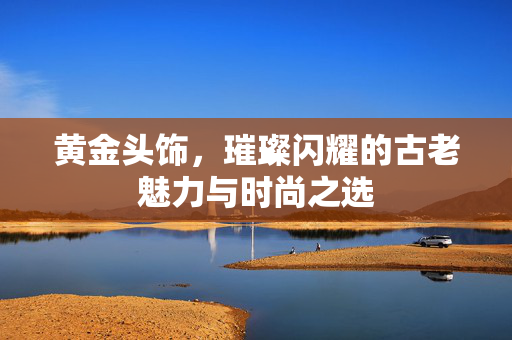 黄金头饰，璀璨闪耀的古老魅力与时尚之选