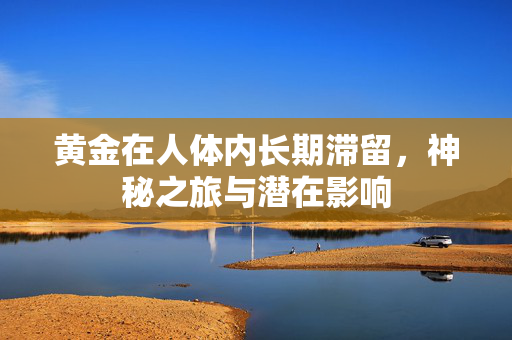 黄金在人体内长期滞留，神秘之旅与潜在影响