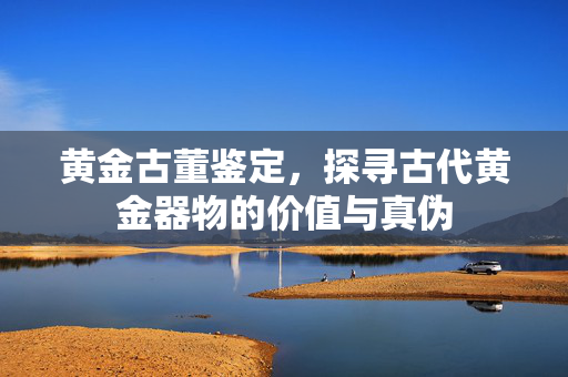 黄金古董鉴定，探寻古代黄金器物的价值与真伪