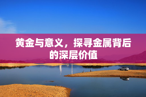 黄金与意义，探寻金属背后的深层价值