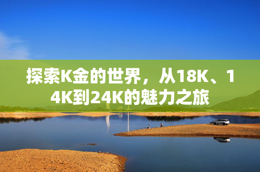 探索K金的世界，从18K、14K到24K的魅力之旅