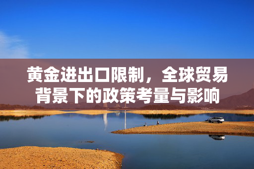 黄金进出口限制，全球贸易背景下的政策考量与影响