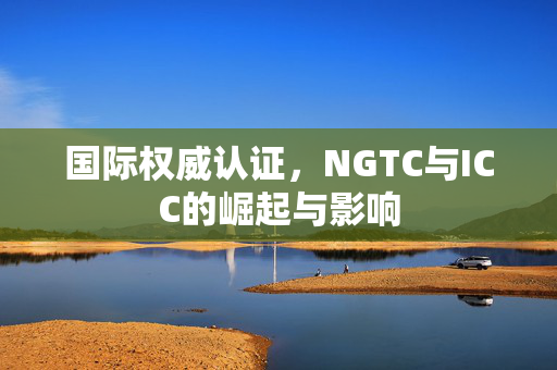 国际权威认证，NGTC与ICC的崛起与影响